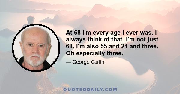 At 68 I'm every age I ever was. I always think of that. I'm not just 68. I'm also 55 and 21 and three. Oh especially three.