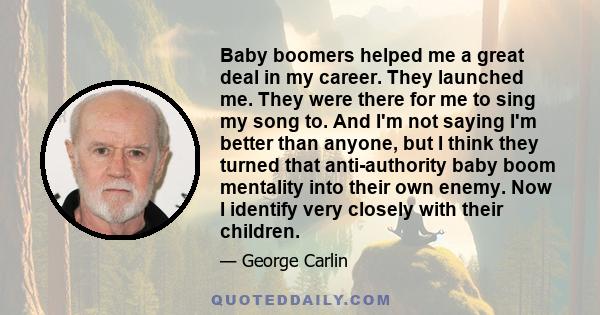 Baby boomers helped me a great deal in my career. They launched me. They were there for me to sing my song to. And I'm not saying I'm better than anyone, but I think they turned that anti-authority baby boom mentality