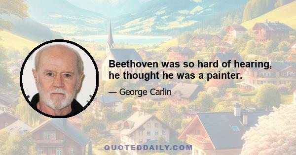 Beethoven was so hard of hearing, he thought he was a painter.