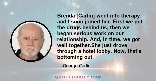 Brenda [Carlin] went into therapy and I soon joined her. First we put the drugs behind us, then we began serious work on our relationship. And, in time, we got well together.She just drove through a hotel lobby. Now,