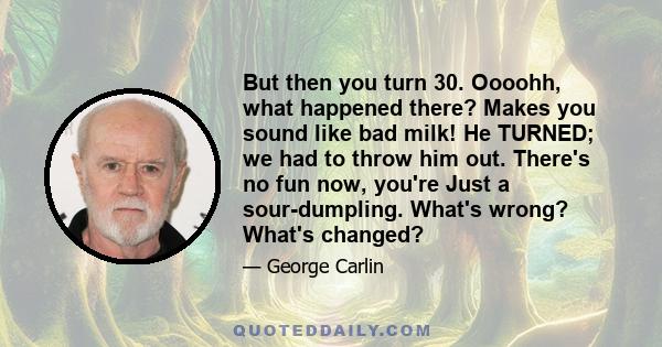 But then you turn 30. Oooohh, what happened there? Makes you sound like bad milk! He TURNED; we had to throw him out. There's no fun now, you're Just a sour-dumpling. What's wrong? What's changed?