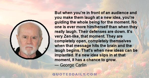 But when you're in front of an audience and you make them laugh at a new idea, you're guiding the whole being for the moment. No one is ever more him/herself than when they really laugh. Their defenses are down. It's