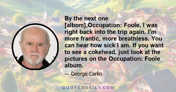 By the next one [albom],Occupation: Foole, I was right back into the trip again. I'm more frantic, more breathless. You can hear how sick I am. If you want to see a cokehead, just look at the pictures on the Occupation: 