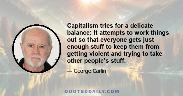 Capitalism tries for a delicate balance: It attempts to work things out so that everyone gets just enough stuff to keep them from getting violent and trying to take other people’s stuff.