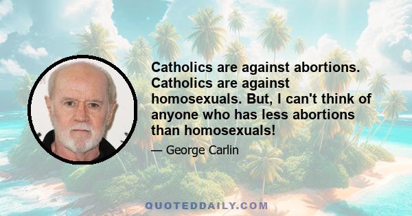 Catholics are against abortions. Catholics are against homosexuals. But, I can't think of anyone who has less abortions than homosexuals!