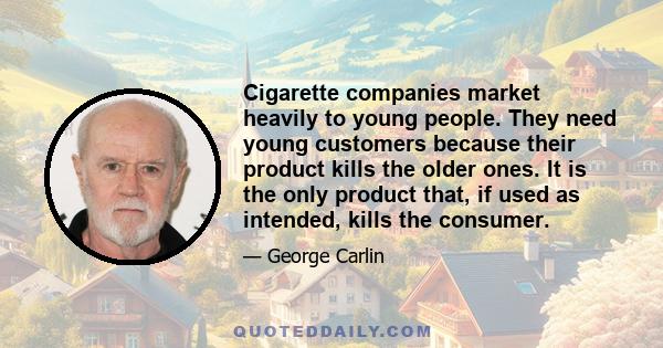 Cigarette companies market heavily to young people. They need young customers because their product kills the older ones. It is the only product that, if used as intended, kills the consumer.