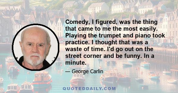 Comedy, I figured, was the thing that came to me the most easily. Playing the trumpet and piano took practice. I thought that was a waste of time. I'd go out on the street corner and be funny. In a minute.