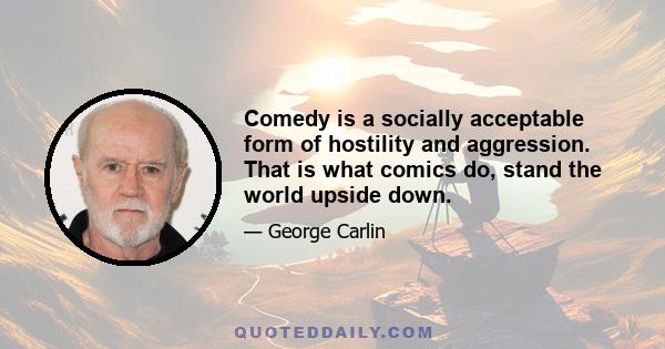 Comedy is a socially acceptable form of hostility and aggression. That is what comics do, stand the world upside down.