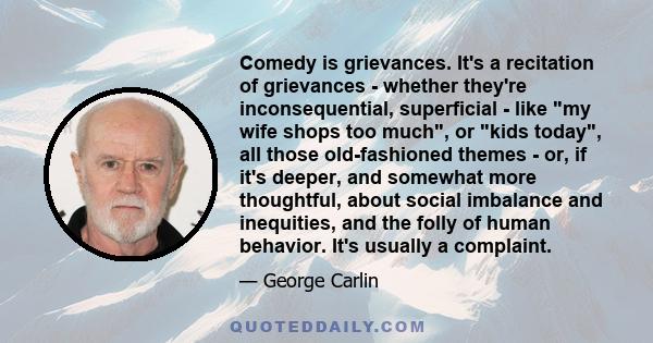 Comedy is grievances. It's a recitation of grievances - whether they're inconsequential, superficial - like my wife shops too much, or kids today, all those old-fashioned themes - or, if it's deeper, and somewhat more