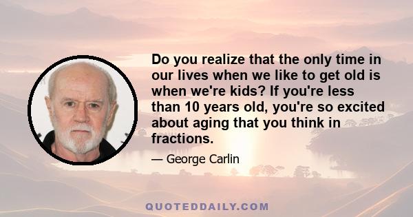 Do you realize that the only time in our lives when we like to get old is when we're kids? If you're less than 10 years old, you're so excited about aging that you think in fractions.