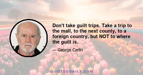 Don't take guilt trips. Take a trip to the mall, to the next county, to a foreign country, but NOT to where the guilt is.