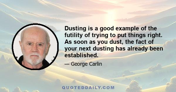 Dusting is a good example of the futility of trying to put things right. As soon as you dust, the fact of your next dusting has already been established.