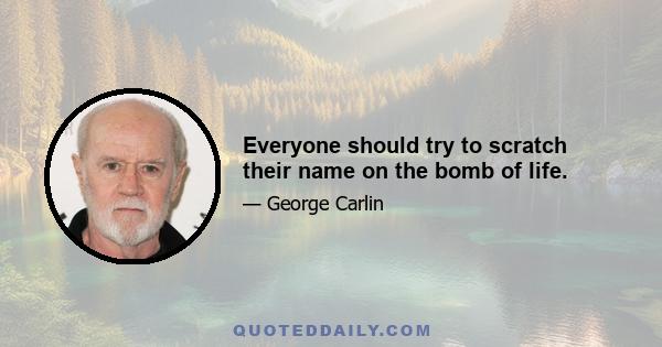 Everyone should try to scratch their name on the bomb of life.