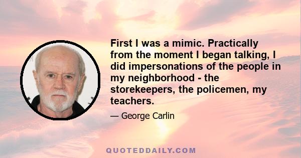 First I was a mimic. Practically from the moment I began talking, I did impersonations of the people in my neighborhood - the storekeepers, the policemen, my teachers.