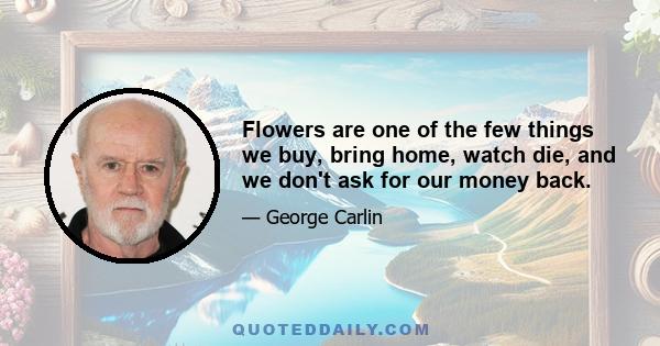 Flowers are one of the few things we buy, bring home, watch die, and we don't ask for our money back.