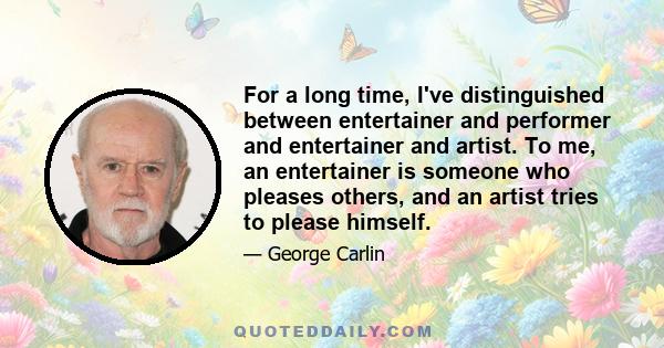 For a long time, I've distinguished between entertainer and performer and entertainer and artist. To me, an entertainer is someone who pleases others, and an artist tries to please himself.