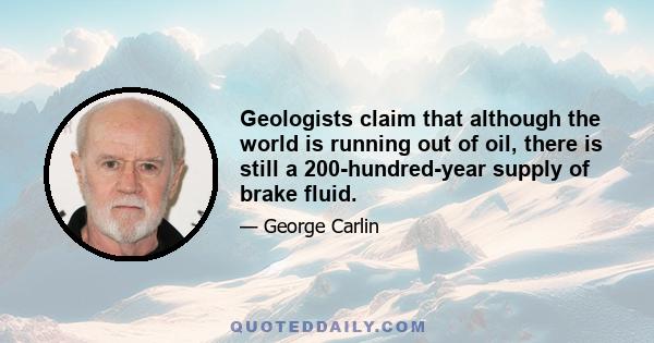 Geologists claim that although the world is running out of oil, there is still a 200-hundred-year supply of brake fluid.