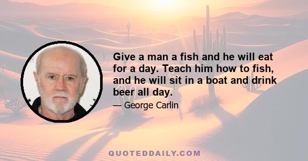 Give a man a fish and he will eat for a day. Teach him how to fish, and he will sit in a boat and drink beer all day.