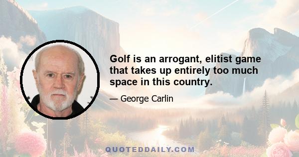 Golf is an arrogant, elitist game that takes up entirely too much space in this country.