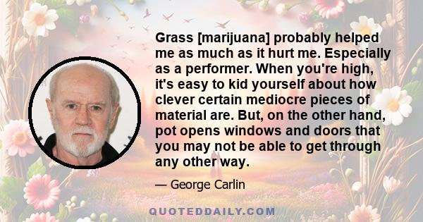 Grass [marijuana] probably helped me as much as it hurt me. Especially as a performer. When you're high, it's easy to kid yourself about how clever certain mediocre pieces of material are. But, on the other hand, pot