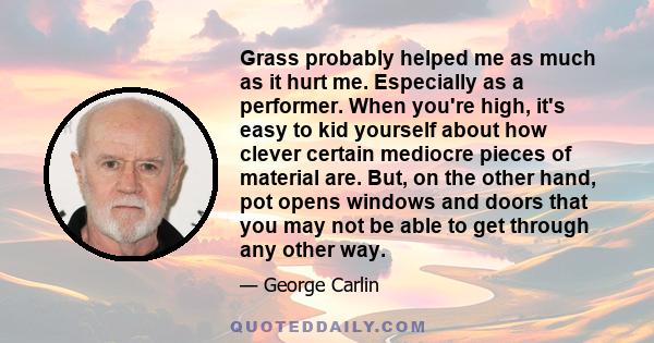 Grass probably helped me as much as it hurt me. Especially as a performer. When you're high, it's easy to kid yourself about how clever certain mediocre pieces of material are. But, on the other hand, pot opens windows