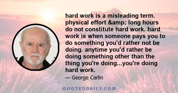 hard work is a misleading term. physical effort & long hours do not constitute hard work. hard work is when someone pays you to do something you'd rather not be doing. anytime you'd rather be doing something other