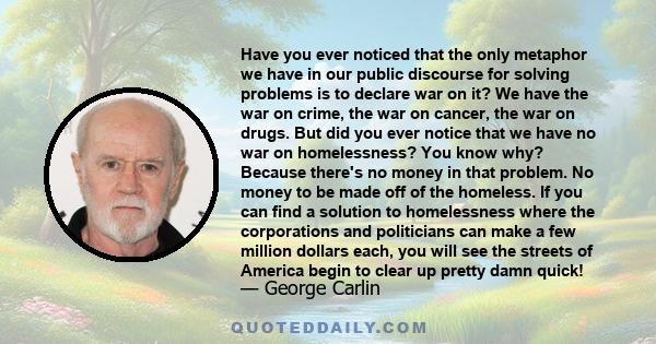 Have you ever noticed that the only metaphor we have in our public discourse for solving problems is to declare war on it? We have the war on crime, the war on cancer, the war on drugs. But did you ever notice that we