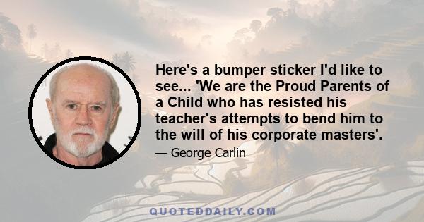 Here's a bumper sticker I'd like to see... 'We are the Proud Parents of a Child who has resisted his teacher's attempts to bend him to the will of his corporate masters'.