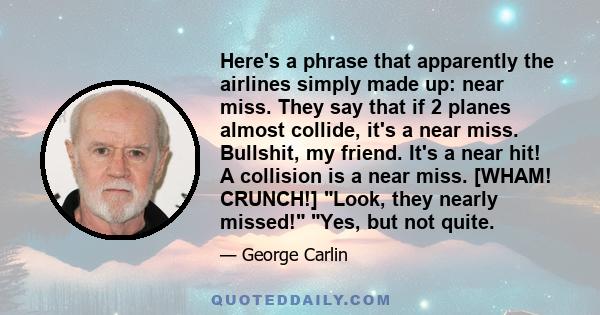 Here's a phrase that apparently the airlines simply made up: near miss. They say that if 2 planes almost collide, it's a near miss. Bullshit, my friend. It's a near hit! A collision is a near miss. [WHAM! CRUNCH!] Look, 