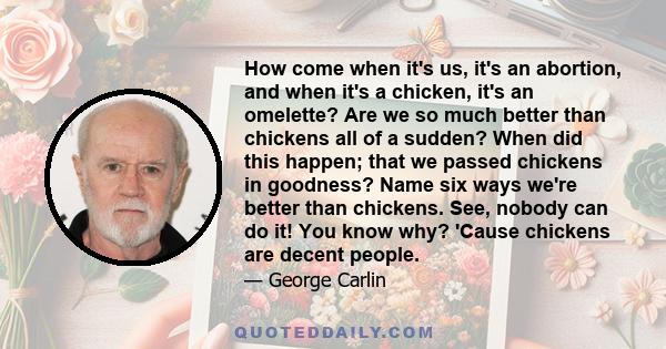 How come when it's us, it's an abortion, and when it's a chicken, it's an omelette? Are we so much better than chickens all of a sudden? When did this happen; that we passed chickens in goodness? Name six ways we're