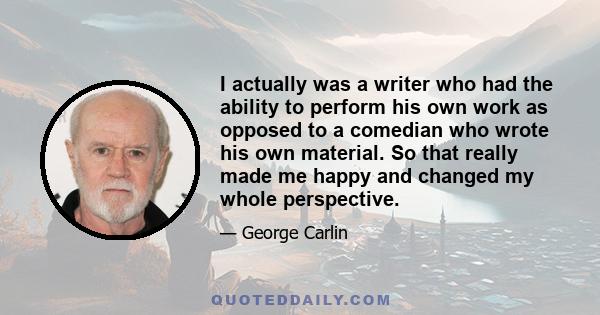 I actually was a writer who had the ability to perform his own work as opposed to a comedian who wrote his own material. So that really made me happy and changed my whole perspective.