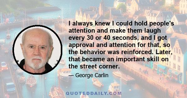 I always knew I could hold people's attention and make them laugh every 30 or 40 seconds, and I got approval and attention for that, so the behavior was reinforced. Later, that became an important skill on the street