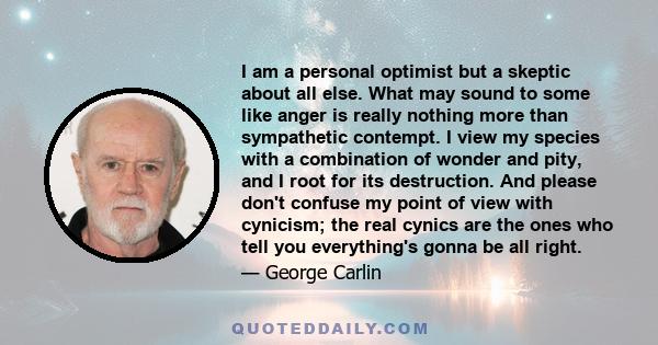 I am a personal optimist but a skeptic about all else. What may sound to some like anger is really nothing more than sympathetic contempt. I view my species with a combination of wonder and pity, and I root for its