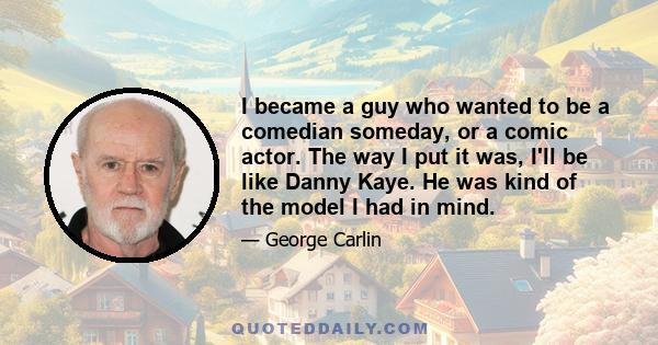 I became a guy who wanted to be a comedian someday, or a comic actor. The way I put it was, I'll be like Danny Kaye. He was kind of the model I had in mind.