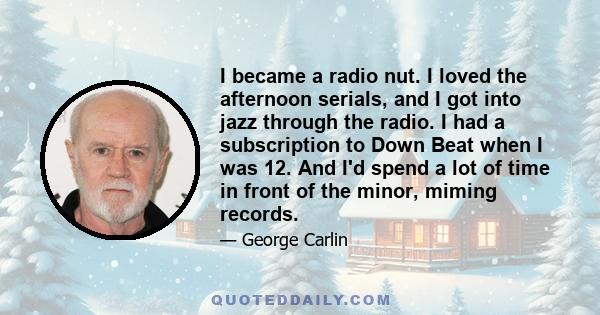 I became a radio nut. I loved the afternoon serials, and I got into jazz through the radio. I had a subscription to Down Beat when I was 12. And I'd spend a lot of time in front of the minor, miming records.