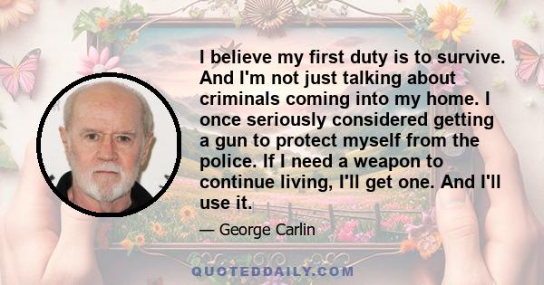 I believe my first duty is to survive. And I'm not just talking about criminals coming into my home. I once seriously considered getting a gun to protect myself from the police. If I need a weapon to continue living,