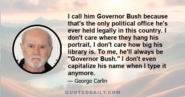 I call him Governor Bush because that's the only political office he's ever held legally in this country. I don't care where they hang his portrait, I don't care how big his library is. To me, he'll always be Governor