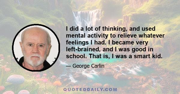 I did a lot of thinking, and used mental activity to relieve whatever feelings I had. I became very left-brained, and I was good in school. That is, I was a smart kid.