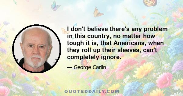 I don't believe there's any problem in this country, no matter how tough it is, that Americans, when they roll up their sleeves, can't completely ignore.