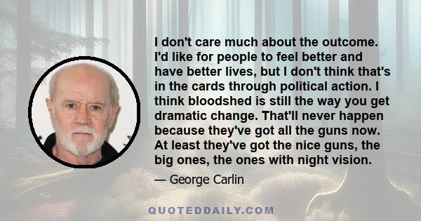 I don't care much about the outcome. I'd like for people to feel better and have better lives, but I don't think that's in the cards through political action. I think bloodshed is still the way you get dramatic change.