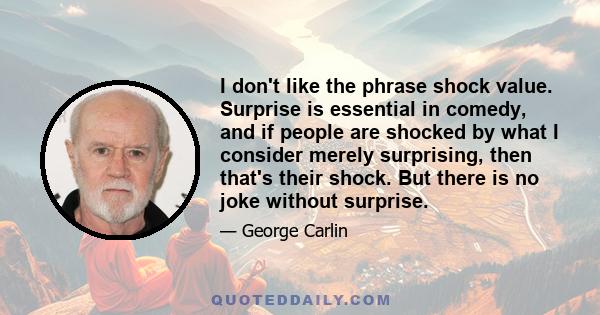 I don't like the phrase shock value. Surprise is essential in comedy, and if people are shocked by what I consider merely surprising, then that's their shock. But there is no joke without surprise.