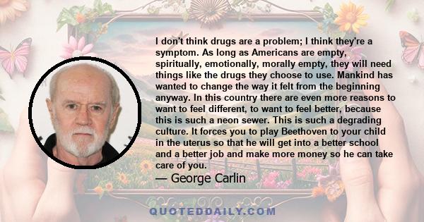 I don't think drugs are a problem; I think they're a symptom. As long as Americans are empty, spiritually, emotionally, morally empty, they will need things like the drugs they choose to use. Mankind has wanted to