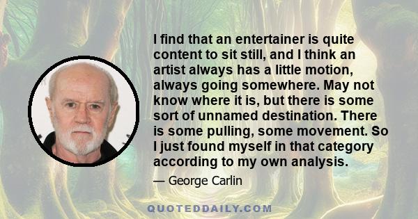 I find that an entertainer is quite content to sit still, and I think an artist always has a little motion, always going somewhere. May not know where it is, but there is some sort of unnamed destination. There is some