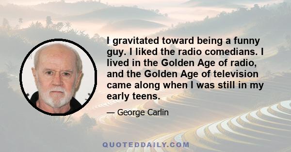 I gravitated toward being a funny guy. I liked the radio comedians. I lived in the Golden Age of radio, and the Golden Age of television came along when I was still in my early teens.