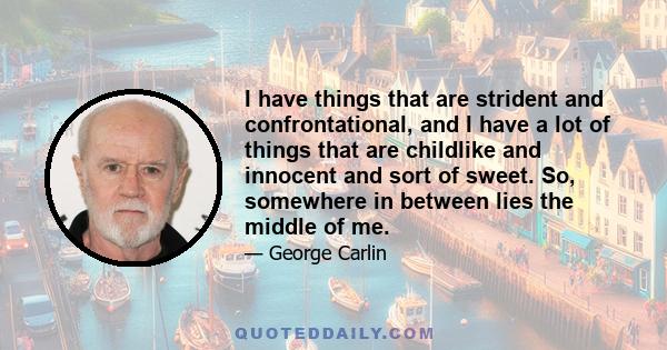 I have things that are strident and confrontational, and I have a lot of things that are childlike and innocent and sort of sweet. So, somewhere in between lies the middle of me.