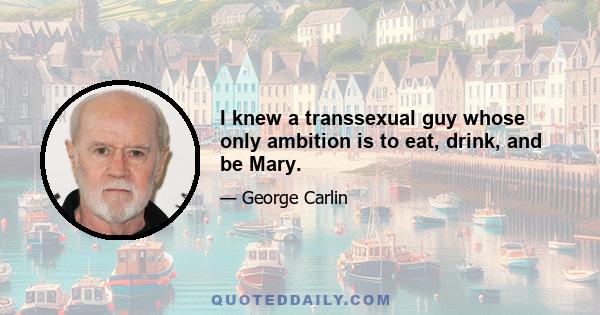 I knew a transsexual guy whose only ambition is to eat, drink, and be Mary.