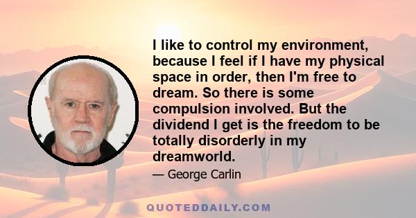 I like to control my environment, because I feel if I have my physical space in order, then I'm free to dream. So there is some compulsion involved. But the dividend I get is the freedom to be totally disorderly in my