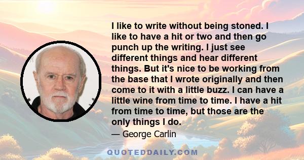 I like to write without being stoned. I like to have a hit or two and then go punch up the writing. I just see different things and hear different things. But it's nice to be working from the base that I wrote