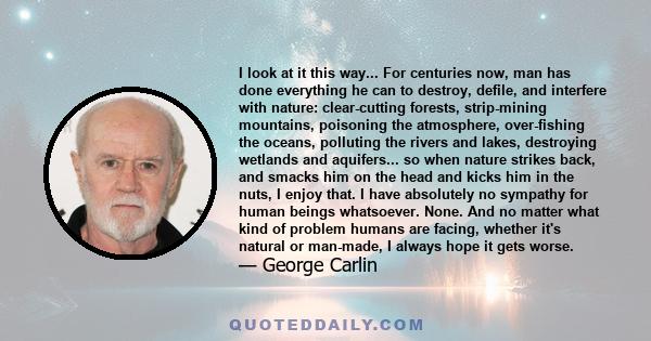 I look at it this way... For centuries now, man has done everything he can to destroy, defile, and interfere with nature: clear-cutting forests, strip-mining mountains, poisoning the atmosphere, over-fishing the oceans, 