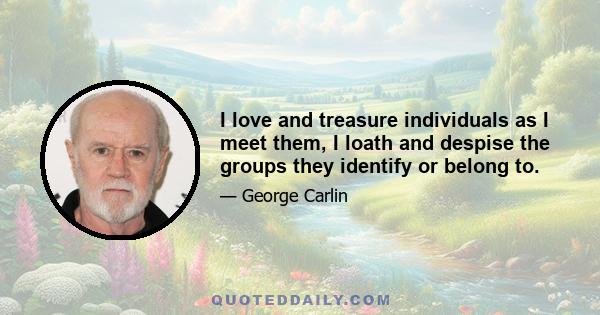 I love and treasure individuals as I meet them, I loath and despise the groups they identify or belong to.